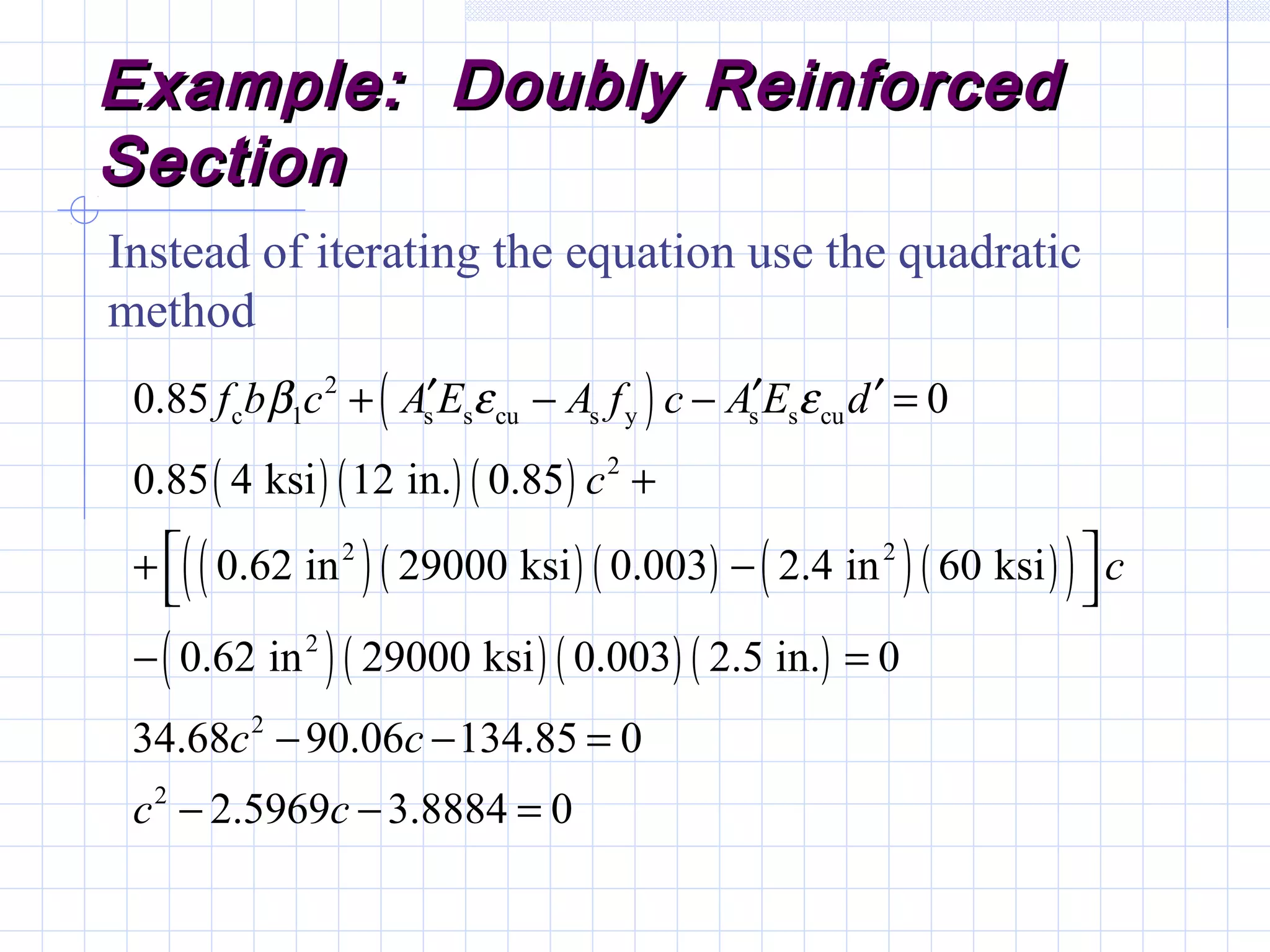Example: Doubly ReinforcedExample: Doubly Reinforced
SectionSection
Instead of iterating the equation use the quadratic
method
( )
( ) ( ) ( )
( )( ) ( ) ( )( )( )
( )( ) ( ) ( )
2
c 1 s s cu s y s s cu
2
2 2
2
2
2
0.85 0
0.85 4 ksi 12 in. 0.85
0.62 in 29000 ksi 0.003 2.4 in 60 ksi
0.62 in 29000 ksi 0.003 2.5 in. 0
34.68 90.06 134.85 0
2.5969 3.8884 0
f b c A E A f c A E d
c
c
c c
c c
β ε ε′ ′ ′+ − − =
+
 + −
 
− =
− − =
− − =
 