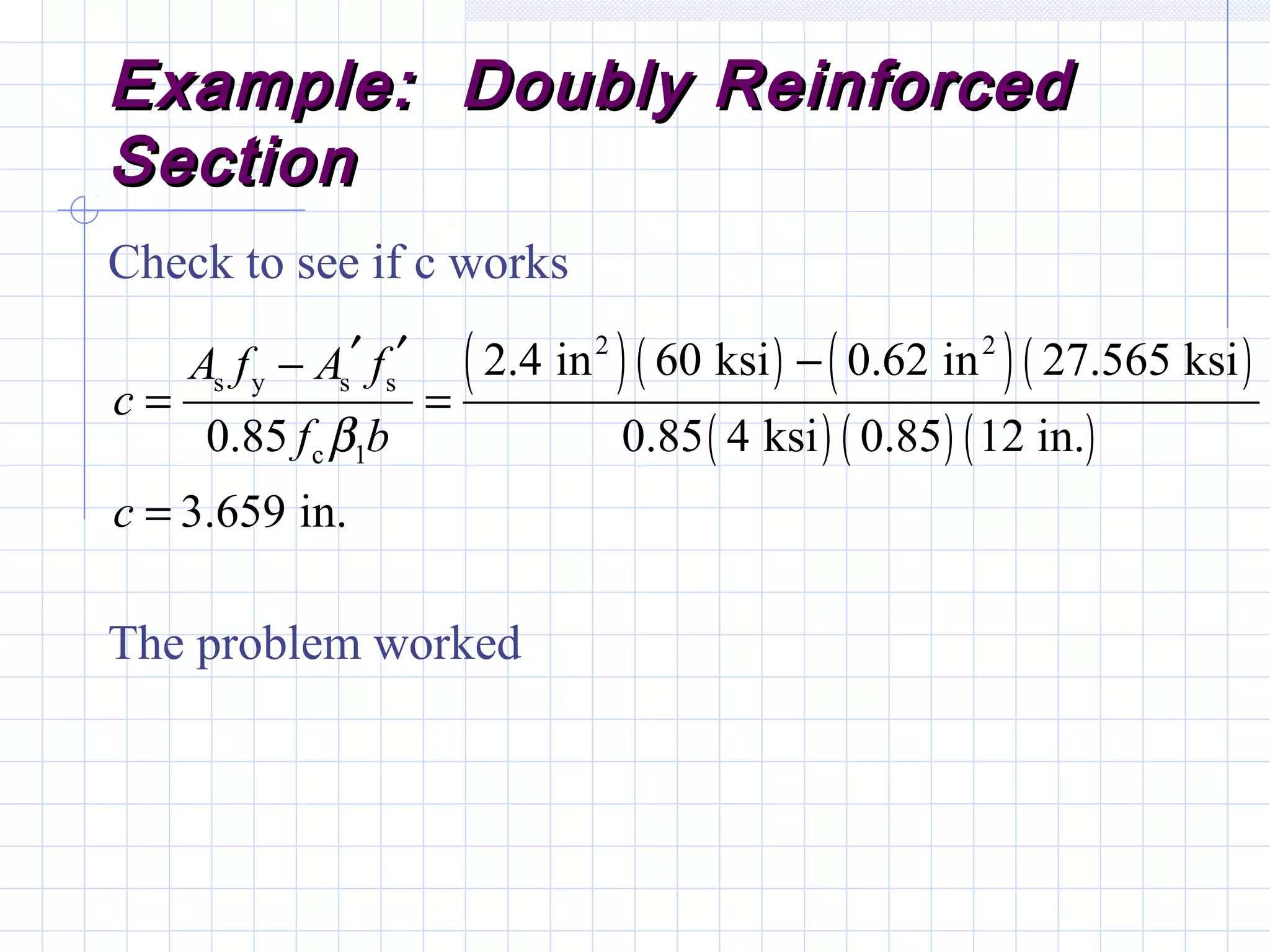 Example: Doubly ReinforcedExample: Doubly Reinforced
SectionSection
Check to see if c works
( )( ) ( )( )
( ) ( ) ( )
2 2
s y s s
c 1
2.4 in 60 ksi 0.62 in 27.565 ksi
0.85 0.85 4 ksi 0.85 12 in.
3.659 in.
A f A f
c
f b
c
β
′ ′ −−
= =
=
The problem worked
 