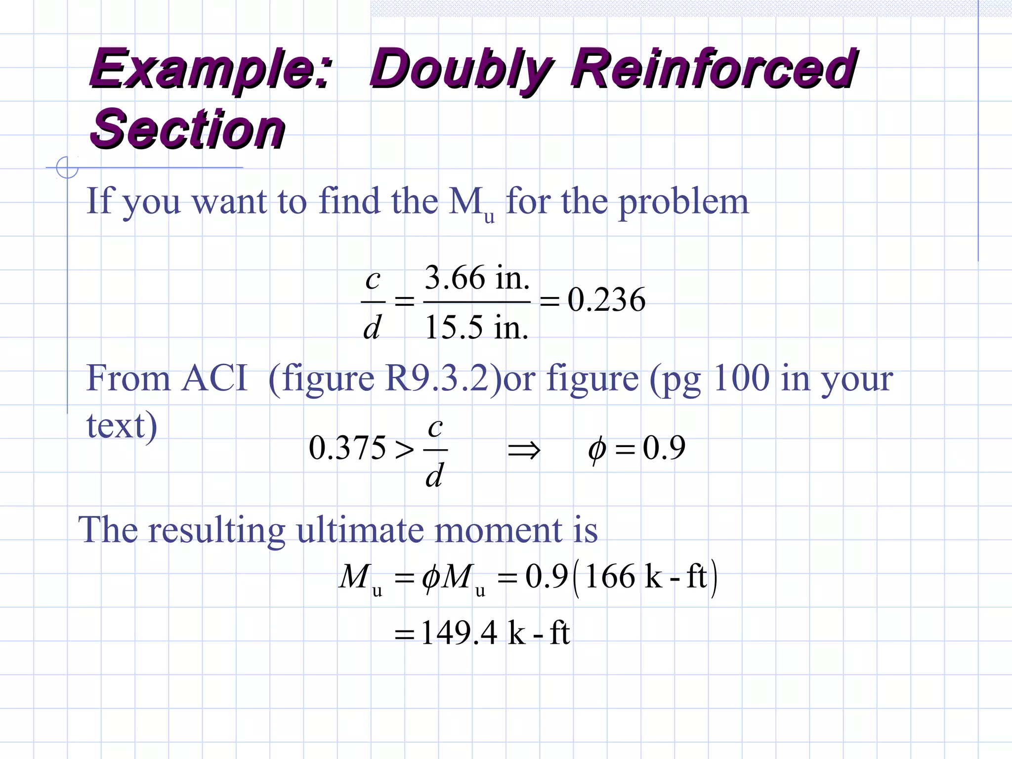 Example: Doubly ReinforcedExample: Doubly Reinforced
SectionSection
If you want to find the Mu for the problem
( )u u
3.66 in.
0.236
15.5 in.
0.375 0.9
0.9 166 k -ft
149.4 k -ft
c
d
c
d
M M
φ
φ
= =
> ⇒ =
= =
=
From ACI (figure R9.3.2)or figure (pg 100 in your
text)
The resulting ultimate moment is
 