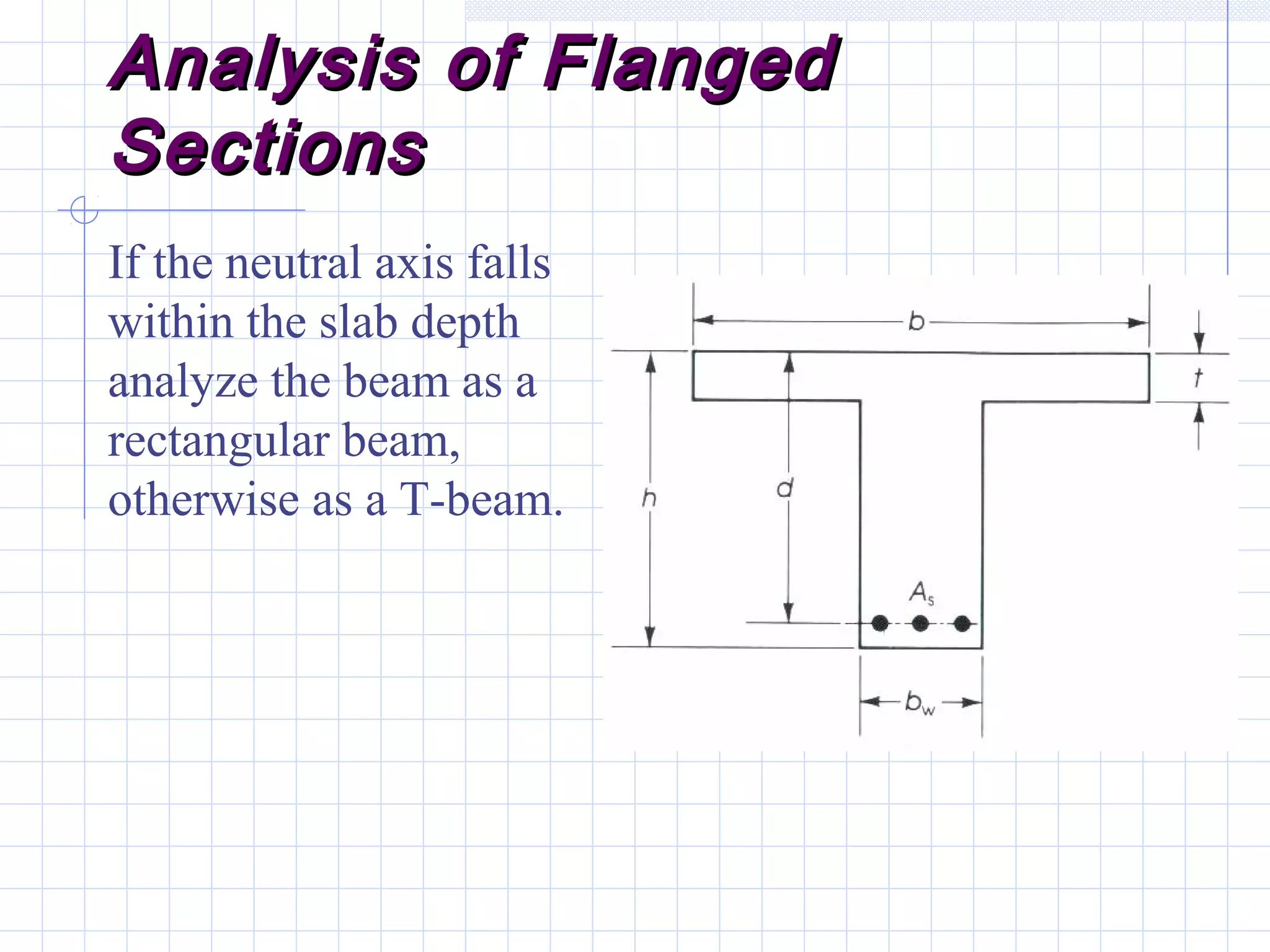Analysis of FlangedAnalysis of Flanged
SectionsSections
If the neutral axis falls
within the slab depth
analyze the beam as a
rectangular beam,
otherwise as a T-beam.
 