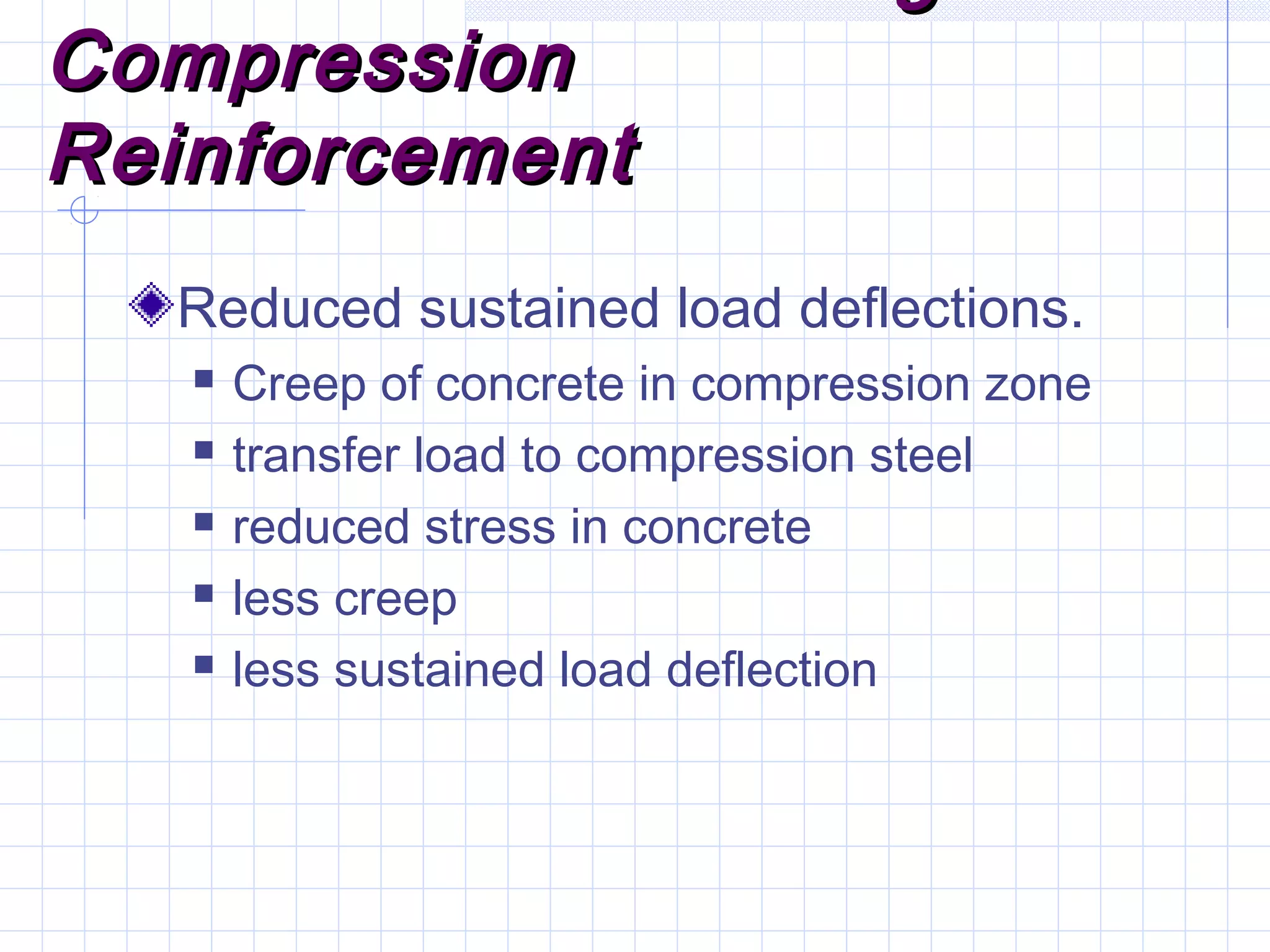 CompressionCompression
ReinforcementReinforcement
Reduced sustained load deflections.
 Creep of concrete in compression zone
 transfer load to compression steel
 reduced stress in concrete
 less creep
 less sustained load deflection
 