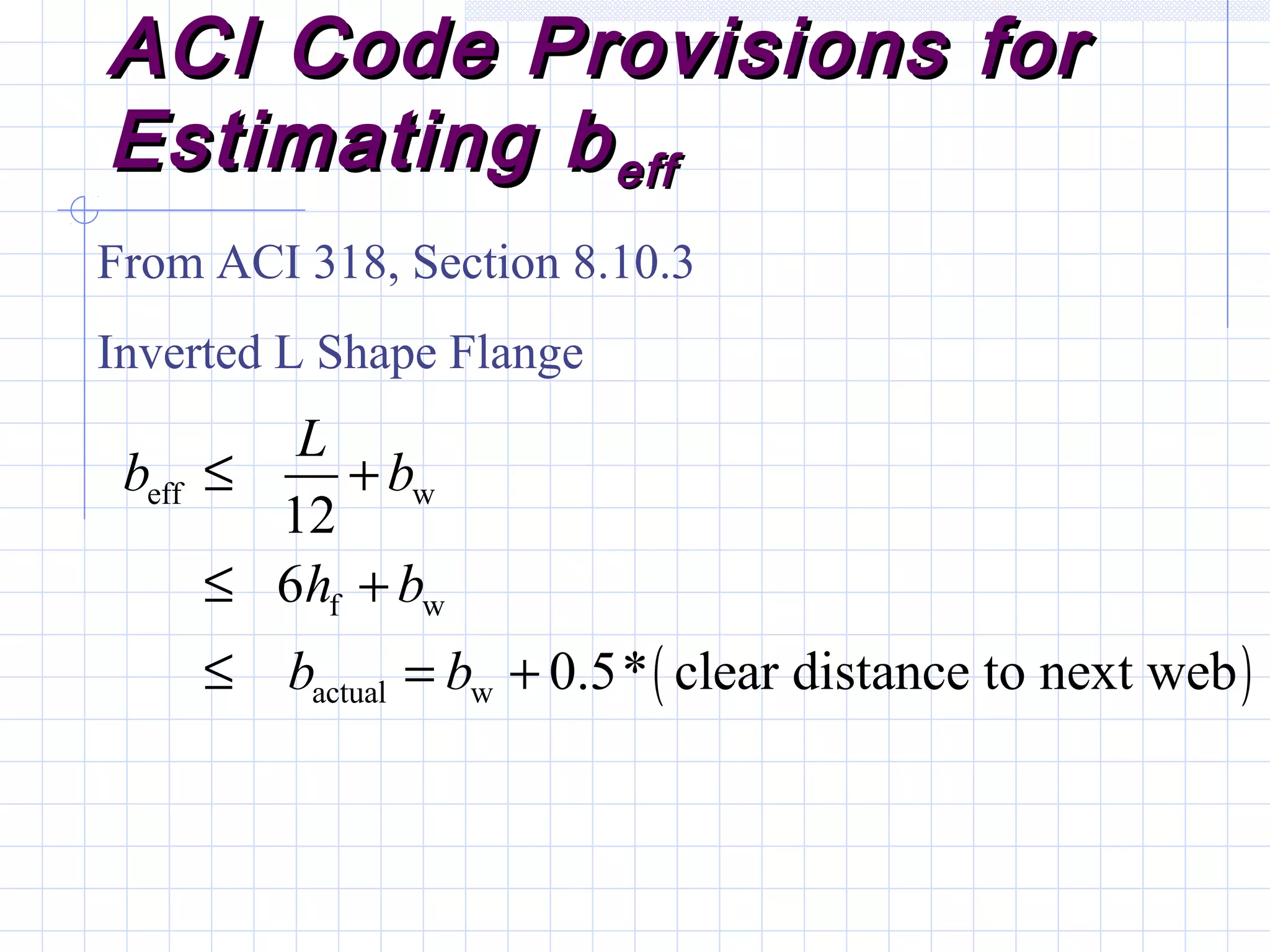 ACI Code Provisions forACI Code Provisions for
Estimating bEstimating beffeff
From ACI 318, Section 8.10.3
Inverted L Shape Flange
( )
eff w
f w
actual w
12
6
0.5* clear distance to next web
L
b b
h b
b b
≤ +
≤ +
≤ = +
 