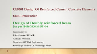 CE8501 Design Of Reinforced Cement Concrete Elements
Unit 1-Introduction
Design of Doubly reinforced beam
[As per IS456:2000] & SP -16
Presentation by,
P.Selvakumar.,B.E.,M.E.
Assistant Professor,
Department Of Civil Engineering,
Knowledge Institute Of Technology, Salem.
1
 