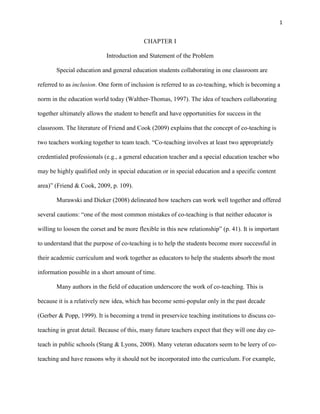 1


                                            CHAPTER I

                            Introduction and Statement of the Problem

       Special education and general education students collaborating in one classroom are

referred to as inclusion. One form of inclusion is referred to as co-teaching, which is becoming a

norm in the education world today (Walther-Thomas, 1997). The idea of teachers collaborating

together ultimately allows the student to benefit and have opportunities for success in the

classroom. The literature of Friend and Cook (2009) explains that the concept of co-teaching is

two teachers working together to team teach. ―Co-teaching involves at least two appropriately

credentialed professionals (e.g., a general education teacher and a special education teacher who

may be highly qualified only in special education or in special education and a specific content

area)‖ (Friend & Cook, 2009, p. 109).

       Murawski and Dieker (2008) delineated how teachers can work well together and offered

several cautions: ―one of the most common mistakes of co-teaching is that neither educator is

willing to loosen the corset and be more flexible in this new relationship‖ (p. 41). It is important

to understand that the purpose of co-teaching is to help the students become more successful in

their academic curriculum and work together as educators to help the students absorb the most

information possible in a short amount of time.

       Many authors in the field of education underscore the work of co-teaching. This is

because it is a relatively new idea, which has become semi-popular only in the past decade

(Gerber & Popp, 1999). It is becoming a trend in preservice teaching institutions to discuss co-

teaching in great detail. Because of this, many future teachers expect that they will one day co-

teach in public schools (Stang & Lyons, 2008). Many veteran educators seem to be leery of co-

teaching and have reasons why it should not be incorporated into the curriculum. For example,
 