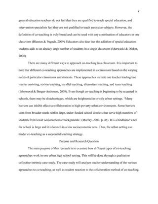 2


general education teachers do not feel that they are qualified to teach special education, and

intervention specialists feel they are not qualified to teach particular subjects. However, the

definition of co-teaching is truly broad and can be used with any combination of educators in one

classroom (Blanton & Pugach, 2009). Educators also fear that the addition of special education

students adds to an already large number of students in a single classroom (Murwaski & Dieker,

2008).

         There are many different ways to approach co-teaching in a classroom. It is important to

note that different co-teaching approaches are implemented in a classroom based on the varying

needs of particular classrooms and students. These approaches include one teacher leading/one

teacher assisting, station teaching, parallel teaching, alternative teaching, and team teaching

(Isherwood & Barger-Anderson, 2008). Even though co-teaching is beginning to be accepted in

schools, there may be disadvantages, which are heightened in strictly urban settings. ―Many

barriers can inhibit effective collaboration in high-poverty urban environments. Some barriers

stem from broader needs within large, under-funded school districts that serve high numbers of

students from lower socioeconomic backgrounds‖ (Murray, 2004, p. 46). It is a hindrance when

the school is large and it is located in a low socioeconomic area. Thus, the urban setting can

hinder co-teaching as a successful teaching strategy.

                                  Purpose and Research Question

         The main purpose of this research is to examine how different types of co-teaching

approaches work in one urban high school setting. This will be done through a qualitative

collective intrinsic case study. The case study will analyze teacher understanding of the various

approaches to co-teaching, as well as student reaction to the collaboration method of co-teaching.
 