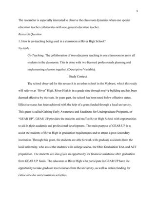 3


The researcher is especially interested to observe the classroom dynamics when one special

education teacher collaborates with one general education teacher.

Research Question

1. How is co-teaching being used in a classroom at River High School?

Variable

       Co-Teaching: The collaboration of two educators teaching in one classroom to assist all

       students in the classroom. This is done with two licensed professionals planning and

       implementing a lesson together. (Descriptive Variable).

                                            Study Context

       The school observed for this research is an urban school in the Midwest, which this study

will refer to as ―River‖ High. River High is in a grade nine through twelve building and has been

deemed effective by the state. In years past, the school has been rated below effective status.

Effective status has been achieved with the help of a grant funded through a local university.

This grant is called Gaining Early Awareness and Readiness for Undergraduate Programs, or

―GEAR UP‖. GEAR UP provides the students and staff at River High School with opportunities

to aid in their academic and professional development. The main purpose of GEAR UP is to

assist the students of River High in graduation requirements and to attend a post-secondary

institution. Through this grant, the students are able to work with graduate assistants from the

local university, who assist the students with college access, the Ohio Graduation Test, and ACT

preparation. The students are also given an opportunity for financial assistance after graduation

from GEAR UP funds. The educators at River High who participate in GEAR UP have the

opportunity to take graduate level courses from the university, as well as obtain funding for

extracurricular and classroom activities.
 