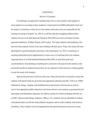 5


                                            CHAPTER II

                                        Review of Literature

       Co-teaching is an approach to teaching where two or more teachers work together to

assist students in succeeding in their academics. Friend and Cook (2009) elaborated in their text

by stating ―co-teaching is where two or more adults in the same room are responsible for the

learning of a group of students‖ (p. 109). It is with this idea that struggling students and/or

students who are on an Individualized Education Plan (IEP) can receive assistance for their

particular disabilities. Walther-Thomas (1997) stated, ―For many students with disabilities, this

does not mean separate classes in the same building with their peers. Today, this means full-time

participation in general education classrooms with typical peers‖ (p. 395). Co-teaching is a

teaching method that can be implemented in various ways. Co-teaching allows the students,

especially those on an Individualized Education Plan (IEP), to meet their goals and

accommodations. Incorporating co-teaching into a classroom with special needs students could

potentially benefit all students because there are two educators in the classroom working together

to meet the needs of all students.

       Special education has evolved over the years. Many lawsuits have occurred to ensure that

students with special needs are given the most appropriate education possible. Villa et al. (2004)

elaborate by stating, ―students with disabilities have been forced to file lawsuits in order to

receive free appropriate public education in the least restrictive environment as guaranteed by the

Individuals with Disabilities Education Act (IDEA) and the No Child Left Behind (NCLB) Act

of 2001‖ (Isherwood & Barger-Anderson, 2008, p. 121). Students who are identified as students

with special needs can fall into many different categories such as mild, moderate, and intensive

disabilities. These students can be incorporated into the general education classroom in many
 