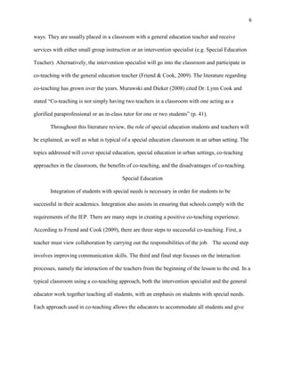 6


ways. They are usually placed in a classroom with a general education teacher and receive

services with either small group instruction or an intervention specialist (e.g. Special Education

Teacher). Alternatively, the intervention specialist will go into the classroom and participate in

co-teaching with the general education teacher (Friend & Cook, 2009). The literature regarding

co-teaching has grown over the years. Murawski and Dieker (2008) cited Dr. Lynn Cook and

stated ―Co-teaching is not simply having two teachers in a classroom with one acting as a

glorified paraprofessional or an in-class tutor for one or two students‖ (p. 41).

       Throughout this literature review, the role of special education students and teachers will

be explained, as well as what is typical of a special education classroom in an urban setting. The

topics addressed will cover special education, special education in urban settings, co-teaching

approaches in the classroom, the benefits of co-teaching, and the disadvantages of co-teaching.

                                         Special Education

       Integration of students with special needs is necessary in order for students to be

successful in their academics. Integration also assists in ensuring that schools comply with the

requirements of the IEP. There are many steps in creating a positive co-teaching experience.

According to Friend and Cook (2009), there are three steps to successful co-teaching. First, a

teacher must view collaboration by carrying out the responsibilities of the job. The second step

involves improving communication skills. The third and final step focuses on the interaction

processes, namely the interaction of the teachers from the beginning of the lesson to the end. In a

typical classroom using a co-teaching approach, both the intervention specialist and the general

educator work together teaching all students, with an emphasis on students with special needs.

Each approach used in co-teaching allows the educators to accommodate all students and give
 