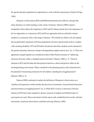 7


the special education population an opportunity to work with their typical peers (Gerber & Popp,

1999).

         Response to Intervention (RTI) and Differentiated Instruction (DI) are concepts that

many educators use while teaching a wide variety of learners. Hanson (2009) created a

manipulative that outlines the importance of RTI and DI. (Hanson broke down the importance of

the two approaches in a classroom.) RTI and DI are approaches that are utilized to instruct

students in a classroom with a wide range of learners. ―RTI and DI are effective for all students

but are particularly significant with those populations who have special needs such as a student

with a learning disability. RTI and DI hold to the premise that these students can be educated in

the general education classroom settings with appropriate support and services‖ (p. 1). These two

approaches merged together are considered an idea of Best Practice because of ―addressing

classroom diversity within a standards-based curriculum‖ (Hanson, 2009, p. 3). ―The best

elements of RTI and DI reflect the best practices that have a direct and positive effect on the

teaching/learning environment. When considered in the planning process, these elements have

the potential of maximizing instruction for all students, including the struggling learner‖

(Hanson, 2009, p. 4).

         Hanson (2009) continued to explain the definition of Response to Intervention as a

―problem solving process which includes the provision of systematic, research-based instruction

and interventions to struggling learners‖ (p. 1). When RTI is used in a classroom of diverse

learners an RTI team meets regularly to discuss concerns of students and different types of

assessments are used. These assessments include report cards, standardized test results, informal

assessments, classroom observations, and behavioral logs (Hanson, 2009).
 