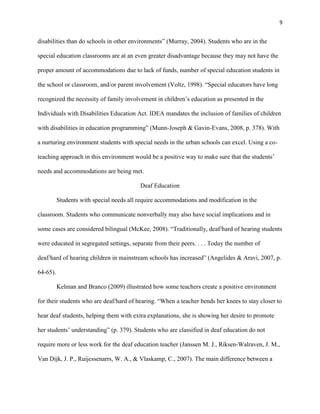 9


disabilities than do schools in other environments‖ (Murray, 2004). Students who are in the

special education classrooms are at an even greater disadvantage because they may not have the

proper amount of accommodations due to lack of funds, number of special education students in

the school or classroom, and/or parent involvement (Voltz, 1998). ―Special educators have long

recognized the necessity of family involvement in children‘s education as presented in the

Individuals with Disabilities Education Act. IDEA mandates the inclusion of families of children

with disabilities in education programming‖ (Munn-Joseph & Gavin-Evans, 2008, p. 378). With

a nurturing environment students with special needs in the urban schools can excel. Using a co-

teaching approach in this environment would be a positive way to make sure that the students‘

needs and accommodations are being met.

                                          Deaf Education

          Students with special needs all require accommodations and modification in the

classroom. Students who communicate nonverbally may also have social implications and in

some cases are considered bilingual (McKee, 2008). ―Traditionally, deaf/hard of hearing students

were educated in segregated settings, separate from their peers. . . . Today the number of

deaf/hard of hearing children in mainstream schools has increased‖ (Angelides & Aravi, 2007, p.

64-65).

          Kelman and Branco (2009) illustrated how some teachers create a positive environment

for their students who are deaf/hard of hearing. ―When a teacher bends her knees to stay closer to

hear deaf students, helping them with extra explanations, she is showing her desire to promote

her students‘ understanding‖ (p. 379). Students who are classified in deaf education do not

require more or less work for the deaf education teacher (Janssen M. J., Riksen-Walraven, J. M.,

Van Dijk, J. P., Ruijessenarrs, W. A., & Vlaskamp, C., 2007). The main difference between a
 