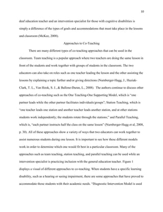 10


deaf education teacher and an intervention specialist for those with cognitive disabilities is

simply a difference of the types of goals and accommodations that must take place in the lessons

and classroom (McKee, 2008).

                                   Approaches to Co-Teaching

       There are many different types of co-teaching approaches that can be used in the

classroom. Team teaching is a popular approach where two teachers are doing the same lesson in

front of the students and work together with groups of students in the classroom. The two

educators can also take on roles such as one teacher leading the lesson and the other assisting the

lessons by explaining a topic further and/or giving directions (Nurnberger-Hagg, J., Huziak-

Clark, T. L., Van Hook, S. J., & Ballone-Duran, L., 2008). The authors continue to discuss other

approaches of co-teaching such as the One Teaching-One Supporting Model, which is ―one

partner leads while the other partner facilitates individuals/groups‖; Station Teaching, which is

―one teacher leads one station and another teacher leads another station, and at other stations

students work independently; the students rotate through the stations;‖ and Parallel Teaching,

which is, ―each partner instructs half the class on the same lesson‖ (Nurnberger-Hagg et al, 2008,

p. 30). All of these approaches show a variety of ways that two educators can work together to

assist numerous students during one lesson. It is important to see how these different models

work in order to determine which one would fit best in a particular classroom. Many of the

approaches such as team teaching, station teaching, and parallel teaching can be used while an

intervention specialist is practicing inclusion with the general education teacher. Figure 1

displays a visual of different approaches to co-teaching. When students have a specific learning

disability, such as a hearing or seeing impairment, there are some approaches that have proved to

accommodate those students with their academic needs. ―Diagnostic Intervention Model is used
 