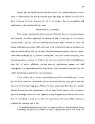 13


        Students who are classified as deaf education benefit from co-teaching because it offers

them an opportunity to learn from their typical peers. This helps the students who are deaf or

hard of hearing in social situations, as well as in reaching their accommodations and

modifications in the classroom (McKee, 2008).

                                    Disadvantage of Co-Teaching

        When using co-teaching in the classroom some believe that there are many disadvantages

and particular co-teaching approaches fail because of lack of knowledge on the academic

content. Smith, Frey, and Tollefson (2003) explained in their study, ―research has found that

critical collaboration principles, which could lead to the implement of adaptive instruction, are

often not understood and thus, not integrated into classrooms as frequently as teachers, parents,

and students would like‖ (p. 55). Walther-Thomas (1997) came to the conclusion regarding some

disadvantages that co-teaching can bring into the classroom, such as lack of scheduled planning

time, lack of student scheduling, caseload concerns, administrative support, and staff

development. It is important to note that many of these issues were resolved after the first year

and by the third year some problems were non-existent.

        A large problem that occurs in a co-taught classroom is the potential of a power struggle

between the two educators. ―Teachers are often accustomed to being the only expert in their own

classroom‖ (Nurnberger-Hagg, et al., 2008, p. 27). Many teachers feel that if they allow another

educator to come into their classroom they will no longer be the teacher in the environment.

However, some special educators have expressed feelings that general education teachers use the

time of co-teaching to catch up on their own work. Friend and Cook (2009) explained a

resolution for a situation such as this:

        If a classroom teacher repeatedly leaves the room or withdraws from instruction during
        co-teaching, the special services provider should approach that person with words like
 