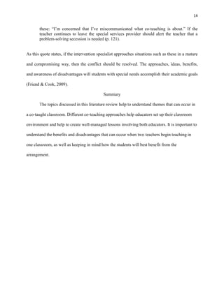 14


       these: ―I‘m concerned that I‘ve miscommunicated what co-teaching is about.‖ If the
       teacher continues to leave the special services provider should alert the teacher that a
       problem-solving secession is needed (p. 121).


As this quote states, if the intervention specialist approaches situations such as these in a mature

and compromising way, then the conflict should be resolved. The approaches, ideas, benefits,

and awareness of disadvantages will students with special needs accomplish their academic goals

(Friend & Cook, 2009).

                                             Summary

       The topics discussed in this literature review help to understand themes that can occur in

a co-taught classroom. Different co-teaching approaches help educators set up their classroom

environment and help to create well-managed lessons involving both educators. It is important to

understand the benefits and disadvantages that can occur when two teachers begin teaching in

one classroom, as well as keeping in mind how the students will best benefit from the

arrangement.
 