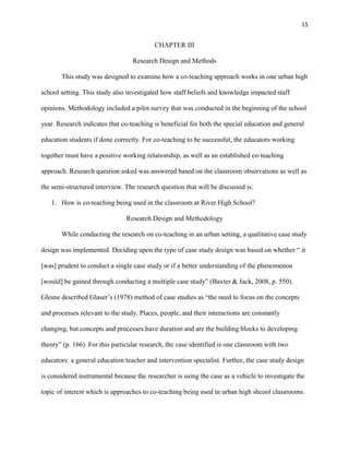 15


                                          CHAPTER III

                                  Research Design and Methods

       This study was designed to examine how a co-teaching approach works in one urban high

school setting. This study also investigated how staff beliefs and knowledge impacted staff

opinions. Methodology included a pilot survey that was conducted in the beginning of the school

year. Research indicates that co-teaching is beneficial for both the special education and general

education students if done correctly. For co-teaching to be successful, the educators working

together must have a positive working relationship, as well as an established co-teaching

approach. Research question asked was answered based on the classroom observations as well as

the semi-structured interview. The research question that will be discussed is:

   1. How is co-teaching being used in the classroom at River High School?

                                Research Design and Methodology

       While conducting the research on co-teaching in an urban setting, a qualitative case study

design was implemented. Deciding upon the type of case study design was based on whether ― it

[was] prudent to conduct a single case study or if a better understanding of the phenomenon

[would] be gained through conducting a multiple case study‖ (Baxter & Jack, 2008, p. 550).

Glesne described Glaser‘s (1978) method of case studies as ―the need to focus on the concepts

and processes relevant to the study. Places, people, and their interactions are constantly

changing, but concepts and processes have duration and are the building blocks to developing

theory‖ (p. 166). For this particular research, the case identified is one classroom with two

educators: a general education teacher and intervention specialist. Further, the case study design

is considered instrumental because the researcher is using the case as a vehicle to investigate the

topic of interest which is approaches to co-teaching being used in urban high shcool classrooms.
 