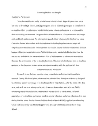 16


                                  Sampling Method and Sample

Qualitative Participants

       To be involved in this study, two inclusion criteria existed: 1) participants must teach

full-time at River High School, and 2) participants need to currently participate in some form of

co-teaching. Only two educators, who fit the inclusion criteria, volunteered to be observed in

their co-teaching environment. The general education teacher was a Caucasian male who taught

ninth and tenth grade science. An intervention specialist that volunteered to be observed was a

Caucasian female who worked with the students with hearing impairments and taught all

subjects across the curriculum. The interperter and student teacher were involved in this research

because of their presence in the room. While the interperter was included in the interview she

was not not included in the observation data. Use of an interperter to collect data was used to

illustrate the environment of the co-taught classroom. This was to help illustate how co-teaching

occurred in the classroom by two active participants working with the students full time.

                                 Instrumentation and Procedures

       Research began during a planning phase by exploring and reviewing the available

research. During this initial phase, the researcher collected data through a staff survey designed

to determine teacher knowledge of co-teaching at River High School. After the initial pilot data

were reviewed, teachers who agreed to interviews and observations were selected. While

developing the research questions, the literature was reviewed to clarify terms, different

approaches of co-teaching, and current trends in special education and urban education. It is also

during this first phase that the Human Subjects Review Board (HSRB) application at Bowling

Green State University was filed and approved to proceed with the research at River High

School.
 