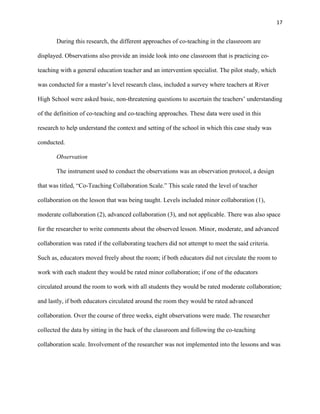 17


       During this research, the different approaches of co-teaching in the classroom are

displayed. Observations also provide an inside look into one classroom that is practicing co-

teaching with a general education teacher and an intervention specialist. The pilot study, which

was conducted for a master‘s level research class, included a survey where teachers at River

High School were asked basic, non-threatening questions to ascertain the teachers‘ understanding

of the definition of co-teaching and co-teaching approaches. These data were used in this

research to help understand the context and setting of the school in which this case study was

conducted.

       Observation

       The instrument used to conduct the observations was an observation protocol, a design

that was titled, ―Co-Teaching Collaboration Scale.‖ This scale rated the level of teacher

collaboration on the lesson that was being taught. Levels included minor collaboration (1),

moderate collaboration (2), advanced collaboration (3), and not applicable. There was also space

for the researcher to write comments about the observed lesson. Minor, moderate, and advanced

collaboration was rated if the collaborating teachers did not attempt to meet the said criteria.

Such as, educators moved freely about the room; if both educators did not circulate the room to

work with each student they would be rated minor collaboration; if one of the educators

circulated around the room to work with all students they would be rated moderate collaboration;

and lastly, if both educators circulated around the room they would be rated advanced

collaboration. Over the course of three weeks, eight observations were made. The researcher

collected the data by sitting in the back of the classroom and following the co-teaching

collaboration scale. Involvement of the researcher was not implemented into the lessons and was
 