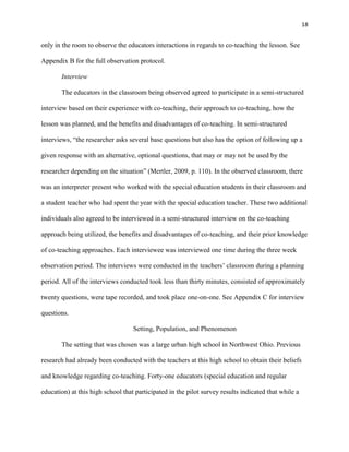 18


only in the room to observe the educators interactions in regards to co-teaching the lesson. See

Appendix B for the full observation protocol.

       Interview

       The educators in the classroom being observed agreed to participate in a semi-structured

interview based on their experience with co-teaching, their approach to co-teaching, how the

lesson was planned, and the benefits and disadvantages of co-teaching. In semi-structured

interviews, ―the researcher asks several base questions but also has the option of following up a

given response with an alternative, optional questions, that may or may not be used by the

researcher depending on the situation‖ (Mertler, 2009, p. 110). In the observed classroom, there

was an interpreter present who worked with the special education students in their classroom and

a student teacher who had spent the year with the special education teacher. These two additional

individuals also agreed to be interviewed in a semi-structured interview on the co-teaching

approach being utilized, the benefits and disadvantages of co-teaching, and their prior knowledge

of co-teaching approaches. Each interviewee was interviewed one time during the three week

observation period. The interviews were conducted in the teachers‘ classroom during a planning

period. All of the interviews conducted took less than thirty minutes, consisted of approximately

twenty questions, were tape recorded, and took place one-on-one. See Appendix C for interview

questions.

                                   Setting, Population, and Phenomenon

       The setting that was chosen was a large urban high school in Northwest Ohio. Previous

research had already been conducted with the teachers at this high school to obtain their beliefs

and knowledge regarding co-teaching. Forty-one educators (special education and regular

education) at this high school that participated in the pilot survey results indicated that while a
 
