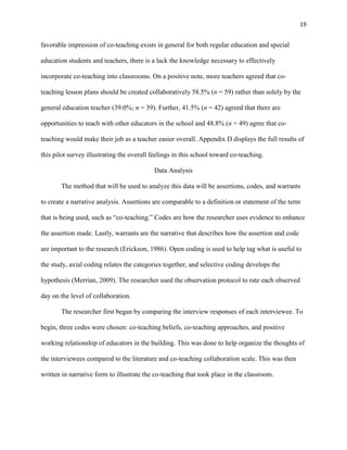 19


favorable impression of co-teaching exists in general for both regular education and special

education students and teachers, there is a lack the knowledge necessary to effectively

incorporate co-teaching into classrooms. On a positive note, more teachers agreed that co-

teaching lesson plans should be created collaboratively 58.5% (n = 59) rather than solely by the

general education teacher (39.0%; n = 39). Further, 41.5% (n = 42) agreed that there are

opportunities to teach with other educators in the school and 48.8% (n = 49) agree that co-

teaching would make their job as a teacher easier overall. Appendix D displays the full results of

this pilot survey illustrating the overall feelings in this school toward co-teaching.

                                           Data Analysis

       The method that will be used to analyze this data will be assertions, codes, and warrants

to create a narrative analysis. Assertions are comparable to a definition or statement of the term

that is being used, such as ―co-teaching.‖ Codes are how the researcher uses evidence to enhance

the assertion made. Lastly, warrants are the narrative that describes how the assertion and code

are important to the research (Erickson, 1986). Open coding is used to help tag what is useful to

the study, axial coding relates the categories together, and selective coding develops the

hypothesis (Merrian, 2009). The researcher used the observation protocol to rate each observed

day on the level of collaboration.

       The researcher first began by comparing the interview responses of each interviewee. To

begin, three codes were chosen: co-teaching beliefs, co-teaching approaches, and positive

working relationship of educators in the building. This was done to help organize the thoughts of

the interviewees compared to the literature and co-teaching collaboration scale. This was then

written in narrative form to illustrate the co-teaching that took place in the classroom.
 