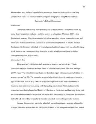 20


Observations were analyzed by caluclating an average for each criteria on the co-teaching

collaboration scale. The results were then compared and graphed using Microsoft Excel.

                                 Researcher‘s Role and Limitations

Limitations

       Limitations of this study were primarily due to the researcher‘s role in the school. By

using data triangulation methods—multiple sources to collect data (Merriam, 2009)—this

limitation is lessened. The data sources include classroom observations, observation notes, and

interviews with educators in the classroom to assist in the interpretation of results. Another

limitation with this study is the lack of external generalizability because only one school is being

used. As such, one cannot generalize the results to other schools beyond those in similar

demographics (urban, high schools).

Researcher’s Role

       The researcher‘s role in this study was that of observer and interviewer. This is

considered a typical role in the different forms of research methods that were used. Stringer

(1999) stated ―The role of the researcher is not that of an expert who does research, but that of a

resource person‖ (p. 25). The researcher acquired a bachelor‘s degree in moderate to intensive

special education from in May 2009, as well a teaching license in the areas of moderate to

intensive intervention services, along with the reading endorsement. After graduation, the

researcher immediately began her Masters of Education in Curriculum and Teaching. In the past,

the researcher has worked with children and adults with a wide range of disabilities. Involvement

in GEAR UP allowed the researcher to be in the school all year working with the students.

       Because the researcher was in the school all year and developed a working relationship

with the educators at the school this could result in a bias of the interpretation of the data. Biases
 