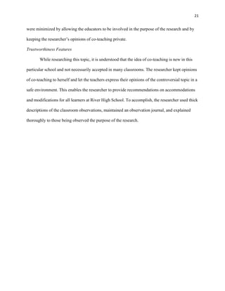 21


were minimized by allowing the educators to be involved in the purpose of the research and by

keeping the researcher‘s opinions of co-teaching private.

Trustworthiness Features

       While researching this topic, it is understood that the idea of co-teaching is new in this

particular school and not necessarily accepted in many classrooms. The researcher kept opinions

of co-teaching to herself and let the teachers express their opinions of the controversial topic in a

safe environment. This enables the researcher to provide recommendations on accommodations

and modifications for all learners at River High School. To accomplish, the researcher used thick

descriptions of the classroom observations, maintained an observation journal, and explained

thoroughly to those being observed the purpose of the research.
 
