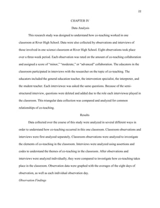 22


                                          CHAPTER IV

                                           Data Analysis

       This research study was designed to understand how co-teaching worked in one

classroom at River High School. Data were also collected by observations and interviews of

those involved in one science classroom at River High School. Eight observations took place

over a three-week period. Each observation was rated on the amount of co-teaching collaboration

and assigned a score of ―minor,‖ ―moderate,‖ or ―advanced‖ collaboration. The educators in the

classroom participated in interviews with the researcher on the topic of co-teaching. The

educators included the general education teacher, the intervention specialist, the interpreter, and

the student teacher. Each interviewee was asked the same questions. Because of the semi-

structured interview, questions were deleted and added due to the role each interviewee played in

the classroom. This triangular data collection was compared and analyzed for common

relationships of co-teaching.

                                                  Results

       Data collected over the course of this study were analyzed in several different ways in

order to understand how co-teaching occurred in this one classroom. Classroom observations and

interviews were first analyzed separately. Classroom observations were analyzed to investigate

the elements of co-teaching in the classroom. Interviews were analyzed using assertions and

codes to understand the themes of co-teaching in the classroom. After observations and

interviews were analyzed individually, they were compared to investigate how co-teaching takes

place in the classroom. Observation data were graphed with the averages of the eight days of

observation, as well as each individual observation day.

Observation Findings
 