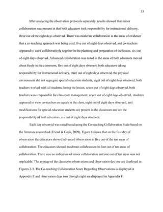 23


       After analyzing the observation protocols separately, results showed that minor

collaboration was present in that both educators took responsibility for instructional delivery,

three out of the eight days observed. There was moderate collaboration in the areas of evidence

that a co-teaching approach was being used, five out of eight days observed, and co-teachers

appeared to work collaboratively together in the planning and preparation of the lesson, six out

of eight days observed. Advanced collaboration was noted in the areas of both educators moved

about freely in the classroom, five out of eight days observed both educators taking

responsibility for instructional delivery, three out of eight days observed, the physical

environment did not segregate special education students, eight out of eight days observed, both

teachers worked with all students during the lesson, seven out of eight days observed, both

teachers were responsible for classroom management, seven out of eight days observed, students

appeared to view co-teachers as equals in the class, eight out of eight days observed, and

modifications for special education students are present in the classroom and are the

responsibility of both educators, six out of eight days observed.

        Each day observed was rated based using the Co-teaching Collaboration Scale based on

the literature researched (Friend & Cook, 2009). Figure 6 shows that on the first day of

observation the educators showed advanced observation in five out of the ten areas of

collaboration. The educators showed moderate collaboration in four out of ten areas of

collaboration. There was no indication of minor collaboration and one out of ten areas was not

applicable. The average of the classroom observations and observation day one are displayed in

Figures 2-3. The Co-teaching Collaboration Scare Regarding Observations is displayed in

Appendix E and observation days two through eight are displayed in Appendix F.
 