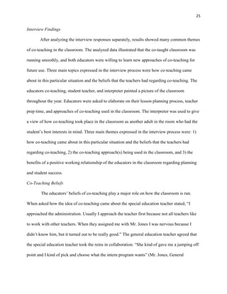 25


Interview Findings

       After analyzing the interview responses separately, results showed many common themes

of co-teaching in the classroom. The analyzed data illustrated that the co-taught classroom was

running smoothly, and both educators were willing to learn new approaches of co-teaching for

future use. Three main topics expressed in the interview process were how co-teaching came

about in this particular situation and the beliefs that the teachers had regarding co-teaching. The

educators co-teaching, student teacher, and interpreter painted a picture of the classroom

throughout the year. Educators were asked to elaborate on their lesson planning process, teacher

prep time, and approaches of co-teaching used in the classroom. The interpreter was used to give

a view of how co-teaching took place in the classroom as another adult in the room who had the

student‘s best interests in mind. Three main themes expressed in the interview process were: 1)

how co-teaching came about in this particular situation and the beliefs that the teachers had

regarding co-teaching, 2) the co-teaching approach(s) being used in the classroom, and 3) the

benefits of a positive working relationship of the educators in the classroom regarding planning

and student success.

Co-Teaching Beliefs

        The educators‘ beliefs of co-teaching play a major role on how the classroom is run.

When asked how the idea of co-teaching came about the special education teacher stated, ―I

approached the administration. Usually I approach the teacher first because not all teachers like

to work with other teachers. When they assigned me with Mr. Jones I was nervous because I

didn‘t know him, but it turned out to be really good.‖ The general education teacher agreed that

the special education teacher took the reins in collaboration. ―She kind of gave me a jumping off

point and I kind of pick and choose what the intern program wants‖ (Mr. Jones, General
 