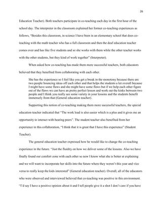 26


Education Teacher). Both teachers participate in co-teaching each day in the first hour of the

school day. The interpreter in the classroom explained her former co-teaching experiences as

follows, ―Besides this classroom, in science I have been in an elementary school that does co-

teaching with the math teacher who has a full classroom and then the deaf education teacher

comes over and has like five students and so she works with them while the other teacher works

with the other students, but they kind of work together‖ (Interpreter).

       When asked how co-teaching has made them more successful teachers, both educators

believed that they benefited from collaborating with each other.

       She has the experience so I feel like you get a break in the monotony because there are
       two people bouncing ideas off each other and that helps the students a lot overall because
       I might have some flaws and she might have some flaws but if we help each other figure
       out of the flaws we can have an pretty perfect lesson and work out the kinks between two
       people and I think you really see some variety in your lessons and the students benefit
       immensely from that (General education teacher).

       Supporting this notion of co-teaching making them more successful teachers, the special

education teacher indicated that ―The work load is also easier which is a plus and it gives me an

opportunity to interact with hearing peers‖. The student teacher also benefited from her

experience in this collaboration, ―I think that it is great that I have this experience‖ (Student

Teacher).

       The general education teacher expressed how he would like to change the co-teaching

experience in the future. ―Just the fluidity on how we deliver some of the lessons. Also we have

finally found our comfort zone with each other so now I know what she is better at explaining

and we will want to incorporate her skills into the future where they weren‘t this year and vice

versa to really keep the kids interested‖ (General education teacher). Overall, all of the educators

who were observed and interviewed believed that co-teaching was positive in this environment.

―I‘d say I have a positive opinion about it and I tell people give it a shot I don‘t care if you have
 