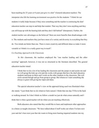 27


been teaching for 25 years or 0 years just give it a shot‖ (General education teacher). The

interpreter also felt the learning environment was positive for the students: ―I think for our

students it really helps because if they miss something and the teacher is continuing the deaf

education teacher can step in and help that student. That way they don‘t miss anything and they

can still keep up with the hearing kids and they don‘t fall behind‖ (Interpreter). Further, the

student teacher saw advantages as she believed ―there are more benefits than disadvantages with

it. The students and teachers they just have more of a variety and diversity in everything that they

do. Two minds are better than one. There is more creativity and different ideas so make it more

versatile so I think it is a really great way to teach‖.

Co-Teaching Approach in the Classroom

        In this classroom, the teachers employed the ―one teacher leading and the other

assisting‖ approach; however, it was not as structured as the literature described. The general

education teacher stated:

        I think that we do a lot of me leading the classroom and she jumps in and assists me and
        we will group the kids up a lot and she works with groups that have the deaf education
        students and keep on them and I work on the other students in the classroom. She will
        circle around though and go from group to group. But whenever I start something she
        always is great with giving her input and ideas.


        The special education teacher‘s view on the approach being used was illustrated when

she stated, ―I just think that we do whatever feels natural. I think that one day I‘ll be in the back

or walking around. So I don‘t think we follow a model we just do what comes naturally and I

think that is what a good teacher will do when you are teaching effectively.

        Both educators also stated that they would like to learn and implement other approaches

in a future co-taught classroom. ―We have talked about if stuff works out where I‘m here next

year and she‘s here next year that she wants to bring more hearing impaired students into my
 