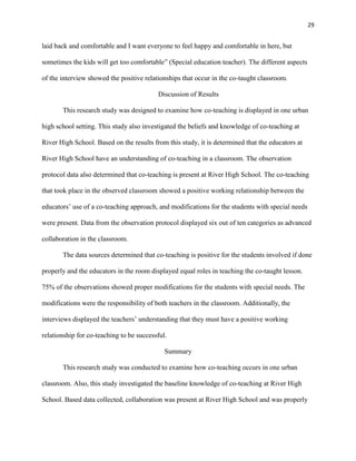 29


laid back and comfortable and I want everyone to feel happy and comfortable in here, but

sometimes the kids will get too comfortable‖ (Special education teacher). The different aspects

of the interview showed the positive relationships that occur in the co-taught classroom.

                                          Discussion of Results

       This research study was designed to examine how co-teaching is displayed in one urban

high school setting. This study also investigated the beliefs and knowledge of co-teaching at

River High School. Based on the results from this study, it is determined that the educators at

River High School have an understanding of co-teaching in a classroom. The observation

protocol data also determined that co-teaching is present at River High School. The co-teaching

that took place in the observed classroom showed a positive working relationship between the

educators‘ use of a co-teaching approach, and modifications for the students with special needs

were present. Data from the observation protocol displayed six out of ten categories as advanced

collaboration in the classroom.

       The data sources determined that co-teaching is positive for the students involved if done

properly and the educators in the room displayed equal roles in teaching the co-taught lesson.

75% of the observations showed proper modifications for the students with special needs. The

modifications were the responsibility of both teachers in the classroom. Additionally, the

interviews displayed the teachers‘ understanding that they must have a positive working

relationship for co-teaching to be successful.

                                             Summary

       This research study was conducted to examine how co-teaching occurs in one urban

classroom. Also, this study investigated the baseline knowledge of co-teaching at River High

School. Based data collected, collaboration was present at River High School and was properly
 
