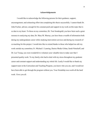 iii


                                      Acknowledgements


       I would like to acknowledge the following persons for their guidance, support,

encouragement, and exhausting effort into completing this thesis successfully. I cannot thank Dr.

John Fischer, advisor, enough for his constant push and support in my work on this topic that is

so dear to my heart. To those on my committee, Dr. Toni Sondergeld; you have been such a great

resource to analyzing my data, Dr. Mary M. Murray; you have been a wealth of information both

during my undergraduate career while studying intervention services and during my research of

co-teaching for this project. I would also like to extend thanks to those who helped me edit my

work outside my committee; Fr. Michael J. Lanning, Denise Modic-Urban, Sarah Nintcheff, and

Dr. Lee Young; you were wonderful to volunteer your valuable time to make sure that I

presented quality work. To my family who had to deal with my stress throughout my graduate

career and constant support and understanding my whole life. Lastly I would like to thank my

support team in the Curriculum and Teaching Program, you know who you are, and I would not

have been able to get through the program without you. Your friendship was worth all the hard

work. I love you all.
 