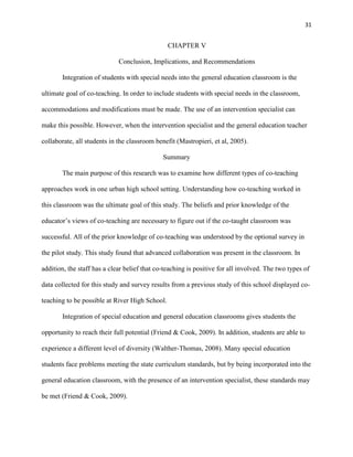31


                                                CHAPTER V

                             Conclusion, Implications, and Recommendations

       Integration of students with special needs into the general education classroom is the

ultimate goal of co-teaching. In order to include students with special needs in the classroom,

accommodations and modifications must be made. The use of an intervention specialist can

make this possible. However, when the intervention specialist and the general education teacher

collaborate, all students in the classroom benefit (Mastropieri, et al, 2005).

                                              Summary

       The main purpose of this research was to examine how different types of co-teaching

approaches work in one urban high school setting. Understanding how co-teaching worked in

this classroom was the ultimate goal of this study. The beliefs and prior knowledge of the

educator‘s views of co-teaching are necessary to figure out if the co-taught classroom was

successful. All of the prior knowledge of co-teaching was understood by the optional survey in

the pilot study. This study found that advanced collaboration was present in the classroom. In

addition, the staff has a clear belief that co-teaching is positive for all involved. The two types of

data collected for this study and survey results from a previous study of this school displayed co-

teaching to be possible at River High School.

       Integration of special education and general education classrooms gives students the

opportunity to reach their full potential (Friend & Cook, 2009). In addition, students are able to

experience a different level of diversity (Walther-Thomas, 2008). Many special education

students face problems meeting the state curriculum standards, but by being incorporated into the

general education classroom, with the presence of an intervention specialist, these standards may

be met (Friend & Cook, 2009).
 