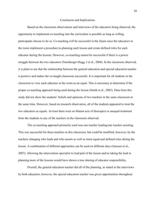 34


                                   Conclusion and Implications

       Based on the classroom observations and interviews of the educators being observed, the

opportunity to implement co-teaching into the curriculum is possible as long as willing

participants choose to do so. Co-teaching will be successful in the future once the educators in

the room implement a procedure to planning each lesson and create defined roles for each

educator during the lessons. However, co-teaching cannot be successful if there is a power

struggle between the two educators (Nurnberger-Hagg, J et al., 2008). In the classroom observed,

it is plain to see that the relationship between the general education and special education teacher

is positive and makes the co-taught classroom successful. It is important for all students in the

classroom to view each educator in the room as an equal. This is necessary to determine if the

proper co-teaching approach being used during the lesson (Smith et al., 2003). Data from this

study did not show the students‘ beliefs and opinions of two teachers in the same classroom at

the same time. However, based on research observation, all of the students appeared to treat the

two educators as equals. At least there were no blatant acts of disrespect or unequal treatment

from the students to any of the teachers in the classroom observed.

       The co-teaching approach primarily used was one teacher leading/one teacher assisting.

This was successful for these teachers in this classroom, but could be modified, however, by the

teachers changing who leads and who assists as well as more equal and defined roles during the

lesson. A combination of different approaches can be used on different days (Janssen et al.,

2007). Allowing the intervention specialist to lead part of the lesson and/or taking the lead in

planning more of the lessons would have shown a true sharing of educator responsibility.

       Overall, the general education teacher did all of the planning, as stated in the interviews

by both educators; however, the special education teacher was given opportunities throughout
 