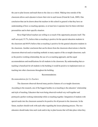 35


the year to plan lessons and teach them to the class as a whole. Making time outside of the

classroom allows each educator to know their role in each lesson (Friend & Cook, 2009). One

conclusion that can be drawn about the teachers in this school in general is that they have an

understanding of how co-teaching operates, or at least how it operates best for them with their

personalities and in their specific situation.

        River High School teachers are willing to co-teach if the opportunity presents itself. The

staff surveyed, 53.7%, believe that co-teaching is positive for the special education students in

the classroom and 48.8% believe that co-teaching is positive for the general education students in

the classroom. Another conclusion that can be drawn from the classroom observations is that the

classroom observed used co-teaching methods in many aspects of the co-taught classroom; such

as the positive working relationship, the use of a co-teaching approach, and the equal

accommodations and modifications for all students in the classroom. By understanding that co-

teaching is beneficial for all students in the building it would be positive to implement more co-

teaching into other classrooms throughout the building.

                                          Recommendations

Recommendations for Co-Teachers

        The classroom observed showed many positive features of a co-taught classroom.

According to the research, one of the biggest hurdles in co-teaching is the educators‘ relationship

and style of teaching. Educators that were being observed worked very well together and

portrayed a perfect working relationship while co-teaching together. Integration of students with

special needs into the classroom seemed to be positive for all present in the classroom. In the

future, teachers should work with each other regarding the lesson planning process. The two

educators should make time each week and/or day to plan lessons that will take place when they
 