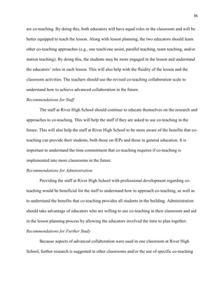 36


are co-teaching. By doing this, both educators will have equal roles in the classroom and will be

better equipped to teach the lesson. Along with lesson planning, the two educators should learn

other co-teaching approaches (e.g., one teach/one assist, parallel teaching, team teaching, and/or

station teaching). By doing this, the students may be more engaged in the lesson and understand

the educators‘ roles in each lesson. This will also help with the fluidity of the lesson and the

classroom activities. The teachers should use the revised co-teaching collaboration scale to

understand how to achieve advanced collaboration in the future.

Recommendations for Staff

       The staff at River High School should continue to educate themselves on the research and

approaches to co-teaching. This will help the staff if they are asked to use co-teaching in the

future. This will also help the staff at River High School to be more aware of the benefits that co-

teaching can provide their students, both those on IEPs and those in general education. It is

important to understand the time commitment that co-teaching requires if co-teaching is

implemented into more classrooms in the future.

Recommendations for Administration

       Providing the staff at River High School with professional development regarding co-

teaching would be beneficial for the staff to understand how to approach co-teaching, as well as

to understand the benefits that co-teaching provides all students in the building. Administration

should take advantage of educators who are willing to use co-teaching in their classroom and aid

in the lesson planning process by allowing the educators involved the time to plan together.

Recommendations for Further Study

       Because aspects of advanced collaboration were used in one classroom at River High

School, further research is suggested in other classrooms and/or the use of specific co-teaching
 