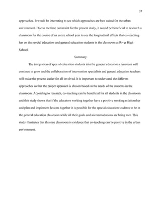 37


approaches. It would be interesting to see which approaches are best suited for the urban

environment. Due to the time constraint for the present study, it would be beneficial to research a

classroom for the course of an entire school year to see the longitudinal effects that co-teaching

has on the special education and general education students in the classroom at River High

School.

                                             Summary

       The integration of special education students into the general education classroom will

continue to grow and the collaboration of intervention specialists and general education teachers

will make the process easier for all involved. It is important to understand the different

approaches so that the proper approach is chosen based on the needs of the students in the

classroom. According to research, co-teaching can be beneficial for all students in the classroom

and this study shows that if the educators working together have a positive working relationship

and plan and implement lessons together it is possible for the special education students to be in

the general education classroom while all their goals and accommodations are being met. This

study illustrates that this one classroom is evidence that co-teaching can be positive in the urban

environment.
 