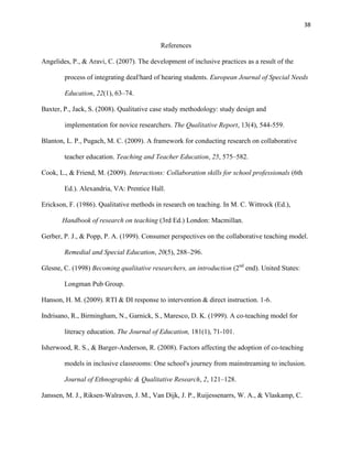 38


                                           References

Angelides, P., & Aravi, C. (2007). The development of inclusive practices as a result of the

        process of integrating deaf/hard of hearing students. European Journal of Special Needs

        Education, 22(1), 63–74.

Baxter, P., Jack, S. (2008). Qualitative case study methodology: study design and

        implementation for novice researchers. The Qualitative Report, 13(4), 544-559.

Blanton, L. P., Pugach, M. C. (2009). A framework for conducting research on collaborative

        teacher education. Teaching and Teacher Education, 25, 575–582.

Cook, L., & Friend, M. (2009). Interactions: Collaboration skills for school professionals (6th

        Ed.). Alexandria, VA: Prentice Hall.

Erickson, F. (1986). Qualitative methods in research on teaching. In M. C. Wittrock (Ed.),

       Handbook of research on teaching (3rd Ed.) London: Macmillan.

Gerber, P. J., & Popp, P. A. (1999). Consumer perspectives on the collaborative teaching model.

        Remedial and Special Education, 20(5), 288–296.

Glesne, C. (1998) Becoming qualitative researchers, an introduction (2nd end). United States:

        Longman Pub Group.

Hanson, H. M. (2009). RTI & DI response to intervention & direct instruction. 1-6.

Indrisano, R., Birmingham, N., Garnick, S., Maresco, D. K. (1999). A co-teaching model for

        literacy education. The Journal of Education, 181(1), 71-101.

Isherwood, R. S., & Barger-Anderson, R. (2008). Factors affecting the adoption of co-teaching

        models in inclusive classrooms: One school's journey from mainstreaming to inclusion.

        Journal of Ethnographic & Qualitative Research, 2, 121–128.

Janssen, M. J., Riksen-Walraven, J. M., Van Dijk, J. P., Ruijessenarrs, W. A., & Vlaskamp, C.
 