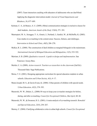 39


       (2007). Team interaction coaching with educators of adolescents who are deaf-blind:

       Applying the diagnostic intervention model. Journal of Visual Impairments and

       Blindness, 56, 677–689.

Kelman, C. A., & Branco, A. U. (2009). (Meta) communication strategies in inclusive classes for

        deaf students. American Annals of the Deaf, 154(4), 371–381.

Mastropieri, M. A., Scrugges, T. A., Graetz, J., Norland, J., Gardizi, W., & McDuffie, K. (2005).

       Case studies in co-teaching in the content areas: Success, failures, and challenges.

       Intervention in School and Clinic, 40(5), 206–270.

McKee, R. L. (2008). The construction of deaf children as marginal bilinguals in the mainstream.

        International Journal of Bilingual Education and Bilingualism, 11(5), 519–522.

Merriam, S. B. (2009). Qualitative research: A guide to design and implementation. San

       Francisco: Jossey-Bass.

Mertler, C. A. (2009). Action research: Teachers as researchers in the classroom (2nd Ed.).

        Thousand Oaks: Sage Publications.

Morse, T. E. (2001). Designing appropriate curriculum for special education students in urban

        schools. Education and Urban Society, 4(1), 4–17.

Munn-Joseph, M. S., & Gavin-Evans, K. (2008). Urban parents of children with special needs.

        Urban Education, 43(3), 378–393.

Murawski, W. W., Dieker, L., (2008) 50 ways to keep your co-teacher strategies for before,

        during, and after co-teaching. Council for Exceptional Children, Mar/April, 40–48.

Murawski, W. W., & Swanson, H. L. (2001). A meta-analysis of co-teaching research. Remedial

        and Special Education, 22(5), 258–267.

Murray, C. (2004). Clarifying collaborative roles in urban high schools. Council for Exceptional
 