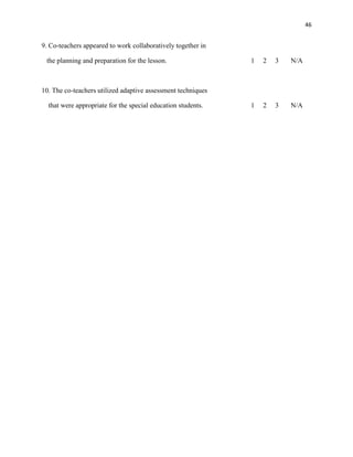 46


9. Co-teachers appeared to work collaboratively together in

 the planning and preparation for the lesson.                 1   2   3   N/A



10. The co-teachers utilized adaptive assessment techniques

  that were appropriate for the special education students.   1   2   3   N/A
 