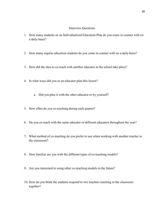 48




                                  Interview Questions

1. How many students on an Individualized Education Plan do you come in contact with on
   a daily basis?



2. How many regular education students do you come in contact with on a daily basis?



3. How did the idea to co-teach with another educator in the school take place?



4. In what ways did you as an educator plan this lesson?



       a. Did you plan it with the other educator or by yourself?



5. How often do you co-teaching during each quarter?



6. Do you co-teach with the same educator or different educators throughout the year?



7. What method of co-teaching do you prefer to use when working with another teacher in
   the classroom?



8. How familiar are you with the different types of co-teaching models?



9. Are you interested in using other co-teaching models in the future?



10. How do you think the students respond to two teachers teaching in the classroom
    together?
 