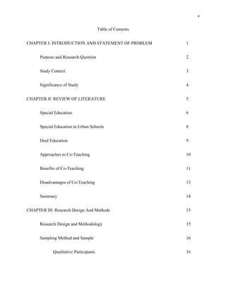 v


                                        Table of Contents


CHAPTER I: INTRODUCTION AND STATEMENT OF PROBLEM            1


      Purpose and Research Question                         2


      Study Context                                         3


      Significance of Study                                 4


CHAPTER II: REVIEW OF LITERATURE                            5


      Special Education                                     6


      Special Education in Urban Schools                    8


      Deaf Education                                        9


      Approaches to Co-Teaching                             10


      Benefits of Co-Teaching                               11


      Disadvantages of Co-Teaching                          13


      Summary                                               14


CHAPTER III: Research Design And Methods                    15


      Research Design and Methodology                       15


      Sampling Method and Sample                            16


             Qualitative Participants                       16
 