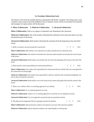 60




                                      Co-Teaching Collaboration Scale

The observer will circle the number that best corresponds with his/her viewpoint. The rating scale is non-
evaluative and is meant to provide feedback to the co-teachers. Scores will be reviewed by the researcher
and strategies for improvement will be discussed.

1: Minor Collaboration        2: Moderate Collaboration          3. Advanced Collaborative

Minor Collaboration: Little or no aspects of statement were illustrated in the classroom

Moderate Collaboration: One of the teachers illustrated this statement in the classroom and/or was only
illustrated for part of the lesson

Advanced Collaboration: Both teachers illustrated the statement from the beginning to the end of the
lesson.

1. Both co-teachers moved around the room freely.                                        1    2    3      N/A

Minor Collaboration: Both teachers were stationed in one place and did not move about the room

Moderate Collaboration: One teacher moved about the classroom and/or teachers moved about the room for part
of the lesson

Advanced Collaboration: Both teachers moved about the room from the beginning of the lesson to the end of the
lesson

2. Both teachers took responsibility for instructional delivery.                          1    2     3    N/A

Minor Collaboration: One teacher took responsibility for instructional delivery and the other was not prepared for
the content that was being taught

Moderate Collaboration: One teacher took responsibility to delivery while the other seemed knowledgeable, but
did not deliver during the instruction

Advanced Collaboration: Both teachers were well versed on the content and equally delivered the content of the
lesson.

3. There was evidence that a co-teaching approach was utilized.                         1     2    3      N/A

Minor Collaboration: No co-teaching approach was used.

Moderate Collaboration: Aspects of a co-teaching approach was used but was not displayed correctly.

Advanced Collaboration: Use of an approach was present and was presented correctly.

4. The physical arrangement did not segregate special ed students.                      1     2    3      N/A

Minor Collaboration: Special education students were placed in one area of the classroom together.

Moderate Collaboration: Special education students were seated together in small groups.
 