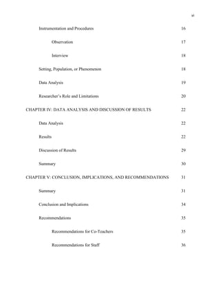 vi


     Instrumentation and Procedures                        16


               Observation                                 17


               Interview                                   18


     Setting, Population, or Phenomenon                    18


     Data Analysis                                         19


     Researcher‘s Role and Limitations                     20


CHAPTER IV: DATA ANALYSIS AND DISCUSSION OF RESULTS        22


     Data Analysis                                         22


     Results                                               22


     Discussion of Results                                 29


     Summary                                               30


CHAPTER V: CONCLUSION, IMPLICATIONS, AND RECOMMENDATIONS   31


     Summary                                               31


     Conclusion and Implications                           34


     Recommendations                                       35


               Recommendations for Co-Teachers             35


               Recommendations for Staff                   36
 