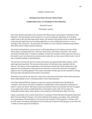 64


                                         Teacher Consent Form


                             Bowling Green State University Thesis Project

                        Collaboration is Key: Co-Teaching in Urban Education

                                             Informed Consent

                                           Participants- teachers


I have been asked to participate in the research of the Thesis project concerning Co-Teaching in Urban
Education. The main purpose of this research to is to see how particular approaches of co-teaching
models work in this one urban high school setting. The benefits of this project will be to educate the staff
at this particular high school on co-teaching approaches as well as helping the educators to use co-
teaching in their classrooms. This document will explain to you the evaluation methods and procedures
that will be used to collect evaluation materials.

I have been informed that by giving consent I will be participating in all evaluation activities of this
Thesis project, including interviews, classroom observations, and content assessments. The content
assessment will take about 15 minutes to complete. Overall, the researcher will be using your services in
this study for up to ten observation secessions and one interview over the course of three weeks. Each of
these evaluation methods is described below.

The interviews will take the form of a casual conversation, last approximately thirty minutes, will be
audio taped and transcribed. The classroom observations will take place once scheduled with the
observer. The observer will not participate in the classroom activities and will be looking only at the
approach of co-teaching that is being used in the classroom as well as how the lesson was taught in
regards to the co-teaching approach. The content assessment will take place by the researcher reviewing
the lesson plans and materials at the teacher‘s convenience.

Information I provide for any interviews, observation, and content assessments will be used to develop a
better understanding of how co-teaching models work in urban education.

I have been informed that my responses in interviews and any information I provide during the
evaluators‘ observations will remain confidential. Confidentiality will be protected by elimination of
teacher‘s names and school. That means names and institutions that I am associated with will not appear
on any papers that contain recorded information. Participation in this study will not impact the
relationship with the school, school district, or the institution of Bowling Green State University.

I agree to participate in the research study about Co-teaching in Urban Education through Bowling Green
State University Masters Program. I have been informed of the purpose, procedures, risks, and benefits
of my participation. My participation in the research and evaluation of this program is voluntary and I
have the right to discontinue participation in the research and evaluation of this program, at any time with
a verbal or written request for termination.
 