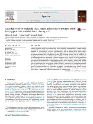 A call for research exploring social media inﬂuences on mothers' child
feeding practices and childhood obesity risk
Allison E. Doub a, *
, Meg Small b
, Leann L. Birch c
a
Pennsylvania State University, Department of Human Development and Family Studies, College of Health and Human Development, USA
b
Pennsylvania State University, Bennett Pierce Prevention Research Center for the Promotion of Human Development, USA
c
University of Georgia, Department of Foods and Nutrition, College of Family and Consumer Sciences, USA
a r t i c l e i n f o
Article history:
Received 3 July 2015
Received in revised form
30 December 2015
Accepted 4 January 2016
Available online 5 January 2016
Keywords:
Social media
Systems theory
Social network analysis
Social network theory
Social cognitive theory
Child feeding practices
Mothers
a b s t r a c t
There is increasing interest in leveraging social media to prevent childhood obesity, however, the evi-
dence base for how social media currently inﬂuences related behaviors and how interventions could be
developed for these platforms is lacking. This commentary calls for research on the extent to which
mothers use social media to learn about child feeding practices and the mechanisms through which
social media inﬂuences their child feeding practices. Such formative research could be applied to the
development and dissemination of evidence-based childhood obesity prevention programs that utilize
social media. Mothers are identiﬁed as a uniquely important target audience for social media-based
interventions because of their proximal inﬂuence on children's eating behavior and their high engage-
ment with social media platforms. Understanding mothers' current behaviors, interests, and needs as
they relate to their social media use and child feeding practices is an integral ﬁrst step in the develop-
ment of interventions that aim to engage mothers for obesity prevention. This commentary highlights
the importance of mothers for childhood obesity prevention; discusses theoretical and analytic frame-
works that can inform research on social media and mothers' child feeding practices; provides evidence
that social media is an emerging context for social inﬂuences on mothers' attitudes and behaviors in
which food is a salient topic; and suggests directions for future research.
© 2016 Elsevier Ltd. All rights reserved.
1. Introduction
For the past decade nearly one-in-ﬁve children in the United
States have been classiﬁed as obese (Ogden, Carroll, Kit, & Flegal,
2014). There is increasing evidence that the ﬁrst ﬁve years of life
are a critical period for childhood obesity prevention (Cunningham,
Kramer, & Narayan, 2014; Druet et al., 2012; Gillman et al., 2013;
Paul et al., 2009). Innovative research identifying modiﬁable risk
and protective factors and potential intervention opportunities
during infancy and early childhood is necessary to address this
important public health issue (Bentley et al., 2014; Nader et al.,
2012). There is growing interest in leveraging social media for
childhood obesity prevention due to the high prevalence of use. The
use of social media platforms, such as Facebook (Facebook
[Internet]), Twitter (Twitter [Internet]), and Instagram (Instagram
[Internet]), has increased among online adults from 16% in 2006
to nearly 75% in 2014 (Pew Research Center, 2014a). In this com-
mentary, “social media” are deﬁned as Internet-based platforms
that allow users to create unique personal proﬁles, contribute and
access searchable digital content (e.g., text, images, videos, hyper-
links to other webpages intended to inform, entertain, or sell
products), form online relationships with other social media users,
and view these social connections (Kane, Alavi, Labianca, &
Borgatti, 2014). Social media platforms are accessible through
Internet-connected devices including computers, tablets, and
smartphones. Although social media may be an innovative setting
for childhood obesity prevention initiatives, the evidence base for
how social media currently inﬂuences behavior and how in-
terventions could be developed for these platforms is lacking (Shin
et al., 2014; Tobey et al., 2014; Valente, Palinkas, Czaja, Chu, &
Brown, 2015).
Systems frameworks of obesity development suggest factors
within broader social and environmental contexts contribute to
obesity risk (Davison & Birch, 2001; Davison, Jurkowski, & Lawson,
* Corresponding author. Department of Human Development and Family Studies,
College of Health and Human Development, Pennsylvania State University, 115
Health and Human Development University Park, 16802, PA, USA.
E-mail address: aed5142@psu.edu (A.E. Doub).
Contents lists available at ScienceDirect
Appetite
journal homepage: www.elsevier.com/locate/appet
http://dx.doi.org/10.1016/j.appet.2016.01.003
0195-6663/© 2016 Elsevier Ltd. All rights reserved.
Appetite 99 (2016) 298e305
 