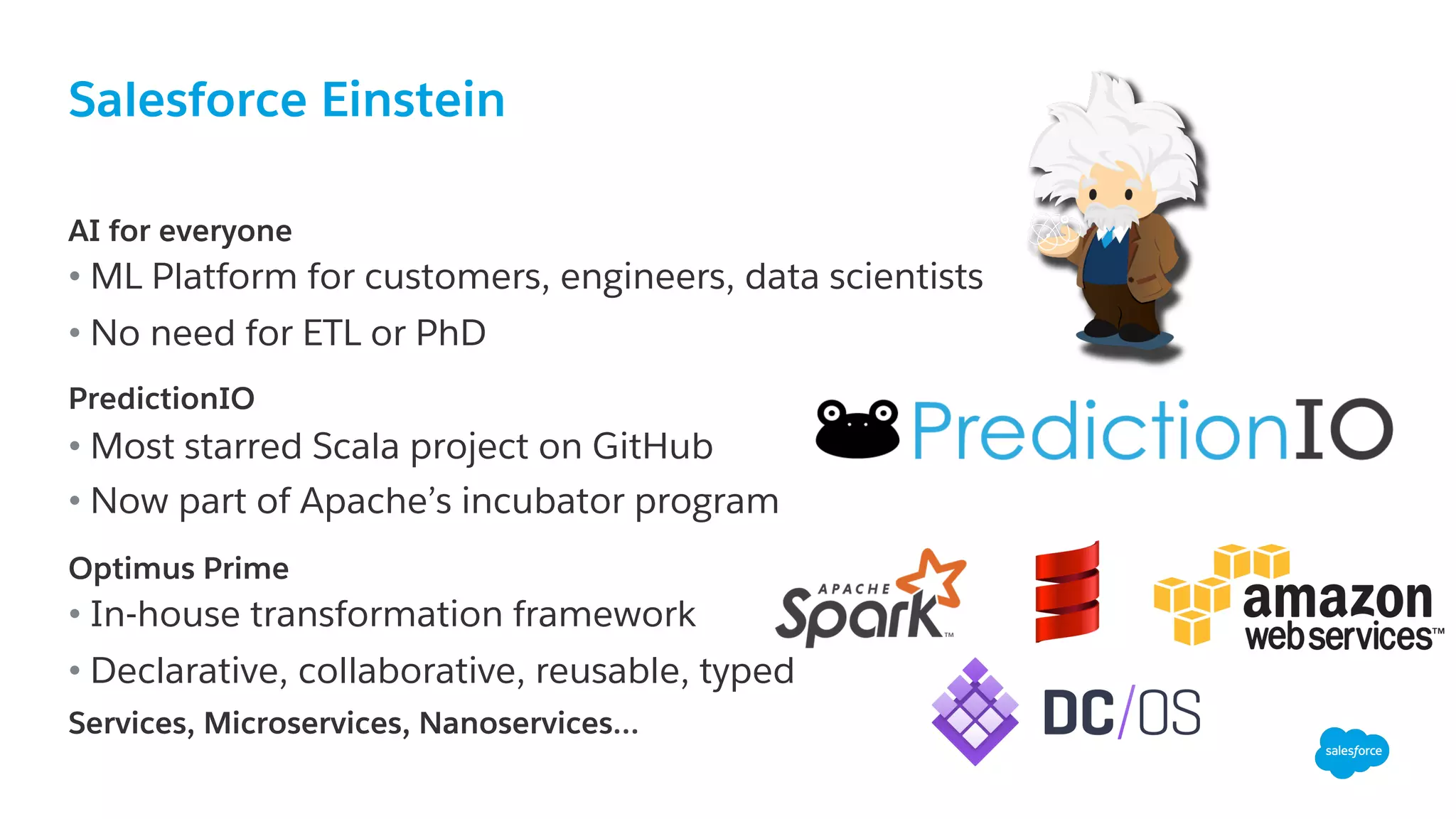 Salesforce Einstein
​ AI for everyone
• ML Platform for customers, engineers, data scientists
• No need for ETL or PhD
​ PredictionIO
• Most starred Scala project on GitHub
• Now part of Apache’s incubator program
Optimus Prime
• In-house transformation framework
• Declarative, collaborative, reusable, typed
Services, Microservices, Nanoservices…
 