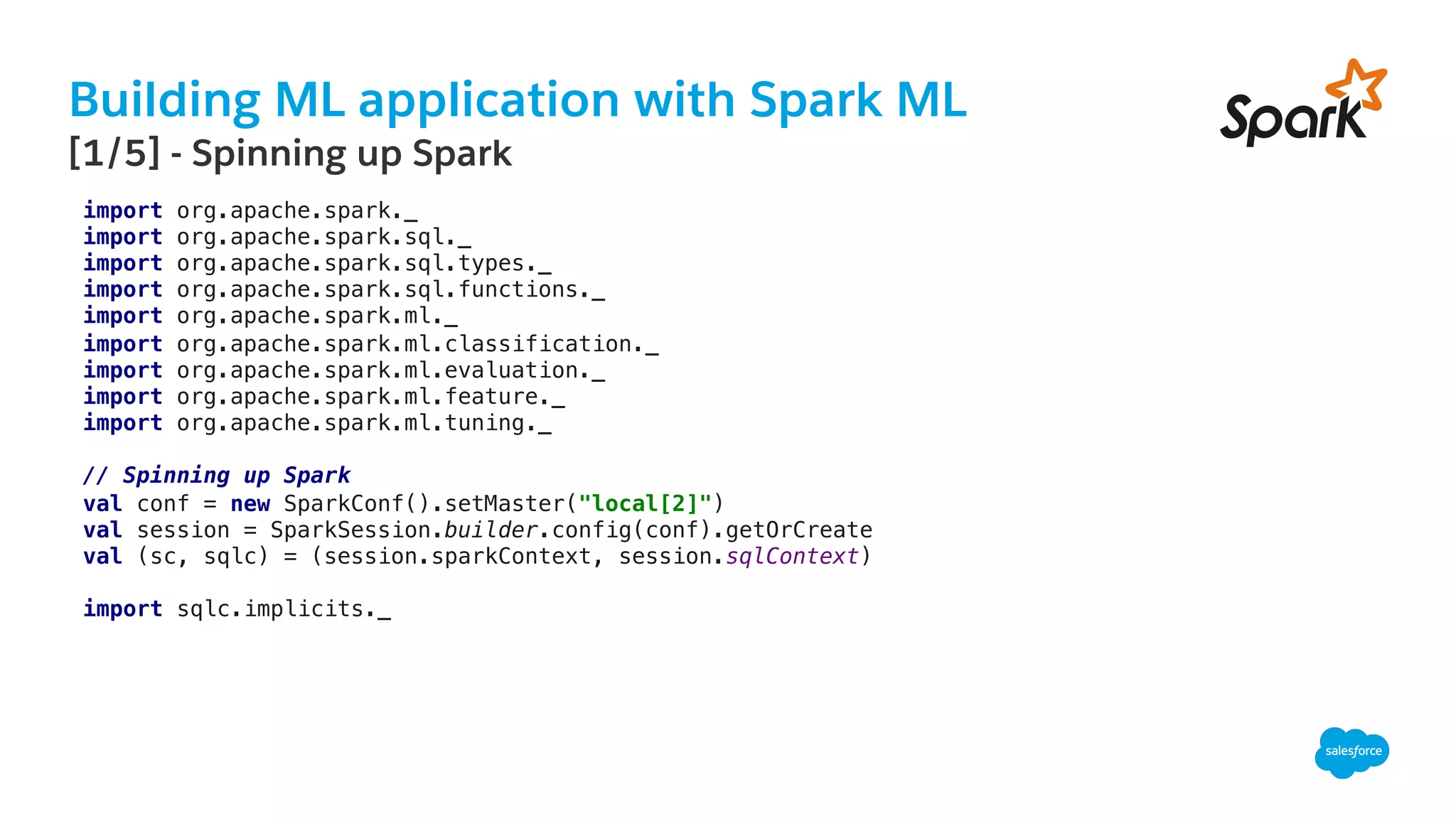 Building ML application with Spark ML
​ [1/5] - Spinning up Spark
import org.apache.spark._!
import org.apache.spark.sql._!
import org.apache.spark.sql.types._!
import org.apache.spark.sql.functions._!
import org.apache.spark.ml._!
import org.apache.spark.ml.classification._!
import org.apache.spark.ml.evaluation._!
import org.apache.spark.ml.feature._!
import org.apache.spark.ml.tuning._!
!
// Spinning up Spark!
val conf = new SparkConf().setMaster("local[2]")!
val session = SparkSession.builder.config(conf).getOrCreate!
val (sc, sqlc) = (session.sparkContext, session.sqlContext)!
!
import sqlc.implicits._!
 