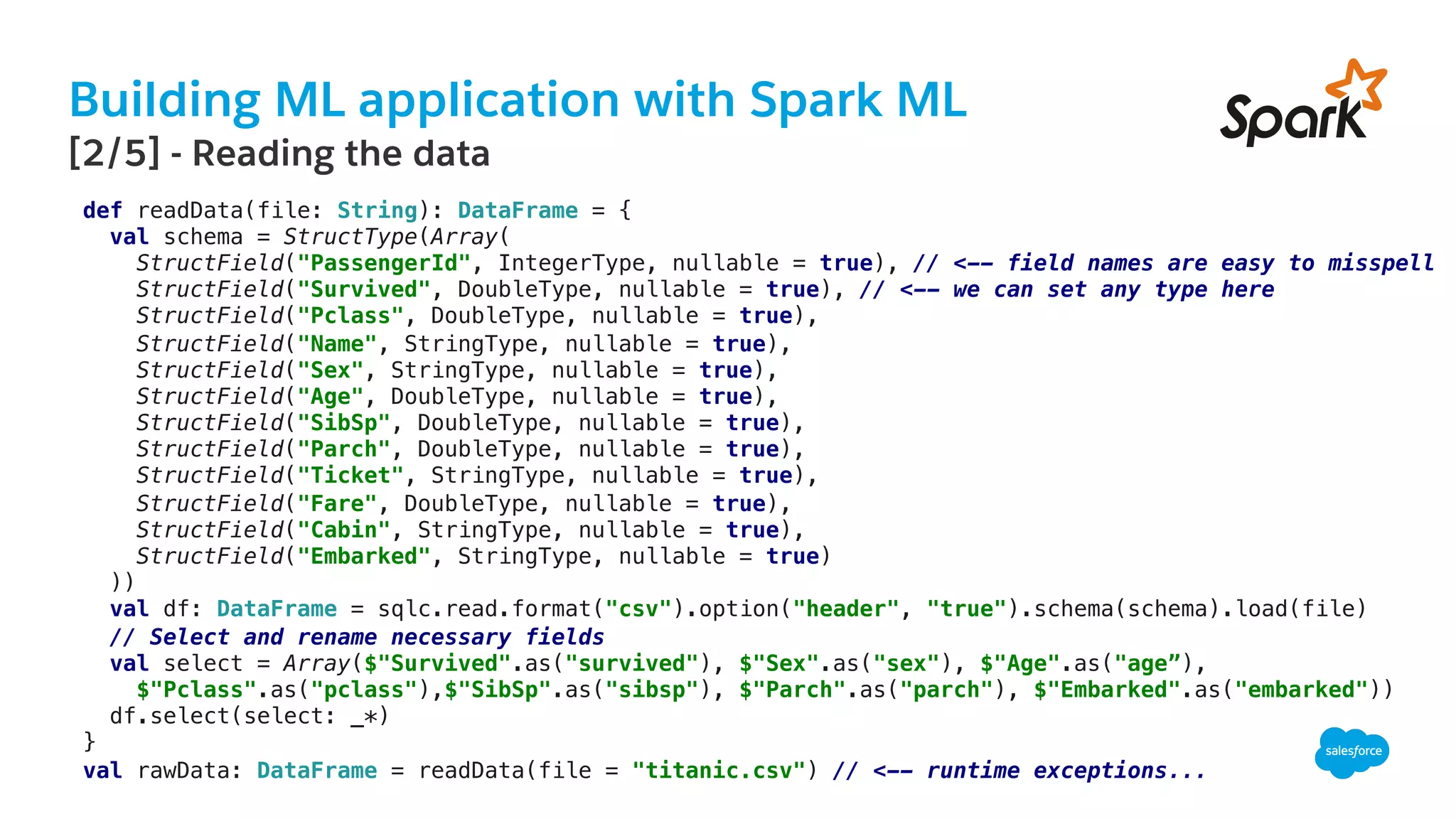 Building ML application with Spark ML
​ [2/5] - Reading the data
def readData(file: String): DataFrame = {!
val schema = StructType(Array(!
StructField("PassengerId", IntegerType, nullable = true), // <-- field names are easy to misspell!
StructField("Survived", DoubleType, nullable = true), // <-- we can set any type here !
StructField("Pclass", DoubleType, nullable = true),!
StructField("Name", StringType, nullable = true),!
StructField("Sex", StringType, nullable = true),!
StructField("Age", DoubleType, nullable = true),!
StructField("SibSp", DoubleType, nullable = true),!
StructField("Parch", DoubleType, nullable = true),!
StructField("Ticket", StringType, nullable = true),!
StructField("Fare", DoubleType, nullable = true),!
StructField("Cabin", StringType, nullable = true),!
StructField("Embarked", StringType, nullable = true)!
))!
val df: DataFrame = sqlc.read.format("csv").option("header", "true").schema(schema).load(file)!
// Select and rename necessary fields!
val select = Array($"Survived".as("survived"), $"Sex".as("sex"), $"Age".as("age”),!
$"Pclass".as("pclass"),$"SibSp".as("sibsp"), $"Parch".as("parch"), $"Embarked".as("embarked"))!
df.select(select: _*)!
}!
val rawData: DataFrame = readData(file = "titanic.csv") // <-- runtime exceptions...!
 