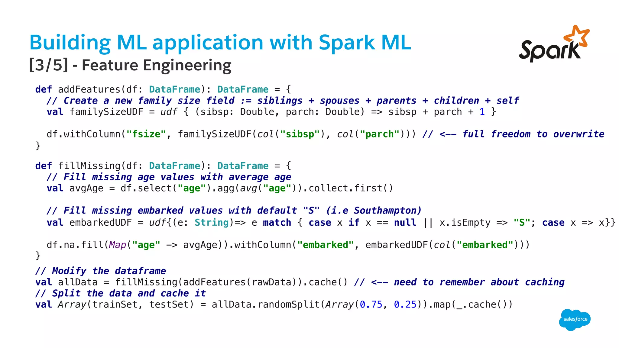 Building ML application with Spark ML
​ [3/5] - Feature Engineering
!
def addFeatures(df: DataFrame): DataFrame = {!
// Create a new family size field := siblings + spouses + parents + children + self!
val familySizeUDF = udf { (sibsp: Double, parch: Double) => sibsp + parch + 1 }!
!
df.withColumn("fsize", familySizeUDF(col("sibsp"), col("parch"))) // <-- full freedom to overwrite !
}!
!
def fillMissing(df: DataFrame): DataFrame = {!
// Fill missing age values with average age!
val avgAge = df.select("age").agg(avg("age")).collect.first()!
!
// Fill missing embarked values with default "S" (i.e Southampton)!
val embarkedUDF = udf{(e: String)=> e match { case x if x == null || x.isEmpty => "S"; case x => x}}!
!
df.na.fill(Map("age" -> avgAge)).withColumn("embarked", embarkedUDF(col("embarked")))!
}!
// Modify the dataframe!
val allData = fillMissing(addFeatures(rawData)).cache() // <-- need to remember about caching!
// Split the data and cache it!
val Array(trainSet, testSet) = allData.randomSplit(Array(0.75, 0.25)).map(_.cache())!
 