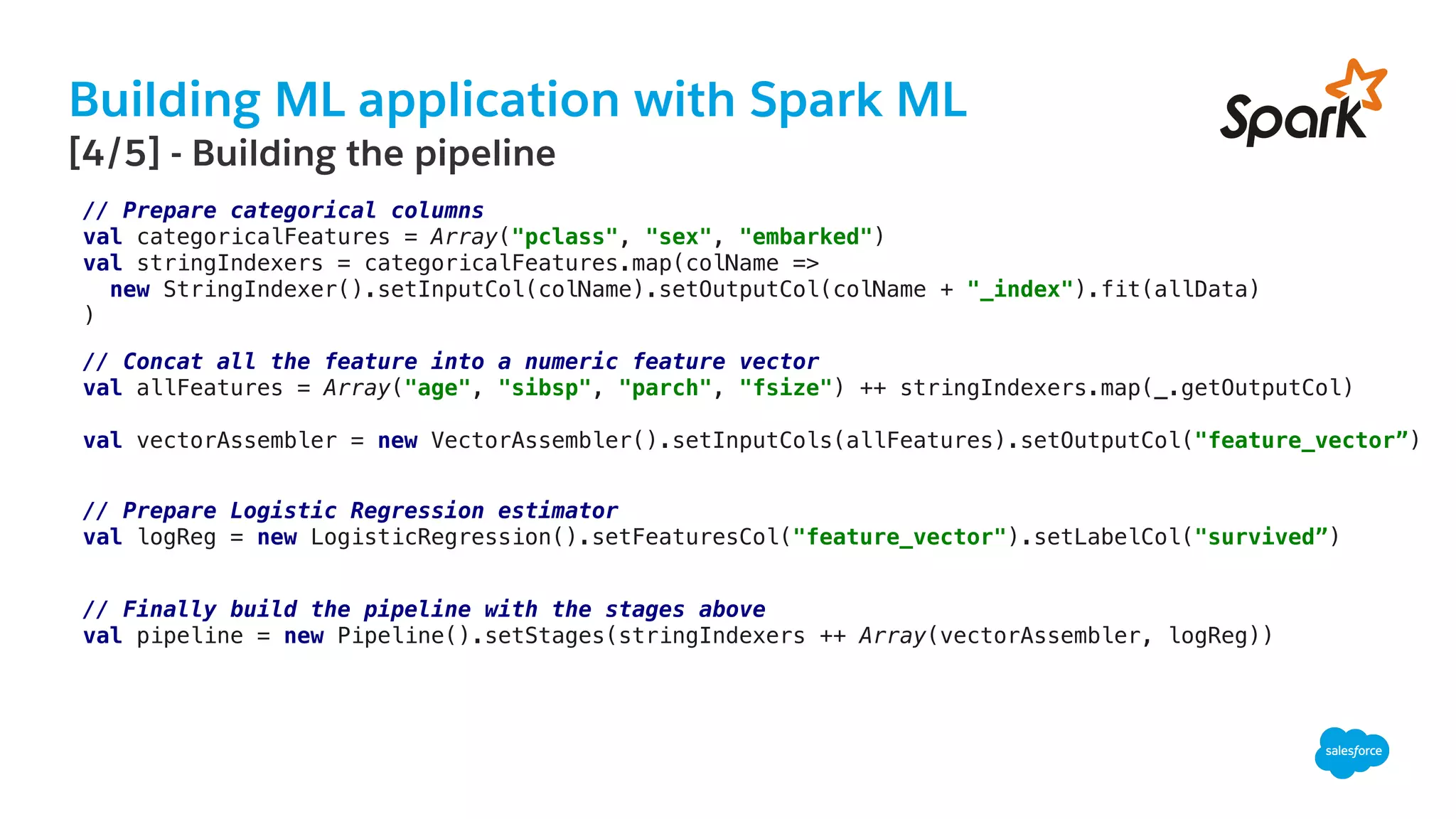 Building ML application with Spark ML
​ [4/5] - Building the pipeline
// Prepare categorical columns!
val categoricalFeatures = Array("pclass", "sex", "embarked")!
val stringIndexers = categoricalFeatures.map(colName =>!
new StringIndexer().setInputCol(colName).setOutputCol(colName + "_index").fit(allData)!
)!
// Concat all the feature into a numeric feature vector!
val allFeatures = Array("age", "sibsp", "parch", "fsize") ++ stringIndexers.map(_.getOutputCol)!
!
val vectorAssembler = new VectorAssembler().setInputCols(allFeatures).setOutputCol("feature_vector”)!
// Prepare Logistic Regression estimator!
val logReg = new LogisticRegression().setFeaturesCol("feature_vector").setLabelCol("survived”)!
// Finally build the pipeline with the stages above!
val pipeline = new Pipeline().setStages(stringIndexers ++ Array(vectorAssembler, logReg))!
 
